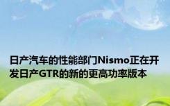 日产汽车的性能部门Nismo正在开发日产GTR的新的更高功率版本