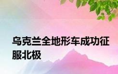 乌克兰全地形车成功征服北极