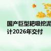 国产巨型耙吸挖泥船预计2026年交付