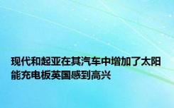 现代和起亚在其汽车中增加了太阳能充电板英国感到高兴