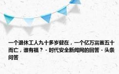 一个退休工人九十多岁健在，一个亿万富翁五十而亡，谁有福？ - 时代安全新闻网的回答 - 头条问答