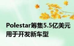 Polestar筹集5.5亿美元用于开发新车型