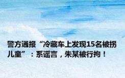 警方通报“冷藏车上发现15名被拐儿童”：系谣言，朱某被行拘！