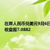 在岸人民币兑美元9月6日16:30收盘报7.0882