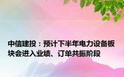 中信建投：预计下半年电力设备板块会进入业绩、订单共振阶段