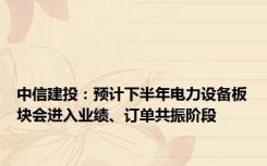 中信建投：预计下半年电力设备板块会进入业绩、订单共振阶段