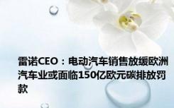 雷诺CEO：电动汽车销售放缓欧洲汽车业或面临150亿欧元碳排放罚款