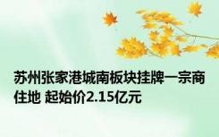 苏州张家港城南板块挂牌一宗商住地 起始价2.15亿元