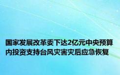 国家发展改革委下达2亿元中央预算内投资支持台风灾害灾后应急恢复