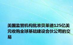 美国监管机构批准贝莱德125亿美元收购全球基础建设合伙公司的交易