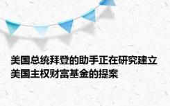 美国总统拜登的助手正在研究建立美国主权财富基金的提案