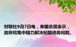 财联社9月7日电，泰国总理表示，政府将集中精力解决短期债务问题。