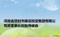 河南省登封市建设投资集团有限公司原董事长屈振伟被查