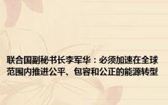 联合国副秘书长李军华：必须加速在全球范围内推进公平、包容和公正的能源转型