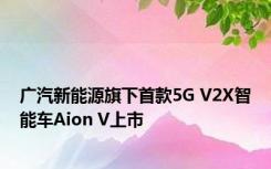 广汽新能源旗下首款5G V2X智能车Aion V上市