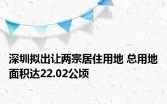 深圳拟出让两宗居住用地 总用地面积达22.02公顷