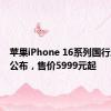 苹果iPhone 16系列国行版售价公布，售价5999元起