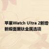 苹果Watch Ultra 2新增一款全新缎面黑钛金属选项