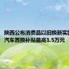 陕西公布消费品以旧换新实施方案：汽车置换补贴最高1.5万元