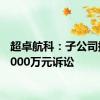 超卓航科：子公司提起6000万元诉讼