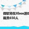 微软将在Xbox游戏部门裁员650人