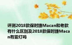 评测2018款保时捷Macan和老款有什么区别及2018款保时捷Macan有雾灯吗