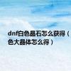 dnf白色晶石怎么获得（dnf白色大晶体怎么得）