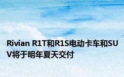 Rivian R1T和R1S电动卡车和SUV将于明年夏天交付