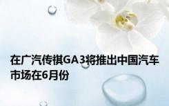 在广汽传祺GA3将推出中国汽车市场在6月份