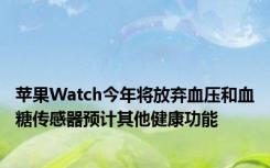 苹果Watch今年将放弃血压和血糖传感器预计其他健康功能