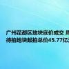 广州花都区地块底价成交 周内2宗待拍地块起拍总价45.77亿元