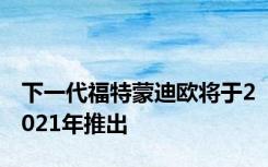 下一代福特蒙迪欧将于2021年推出