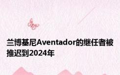 兰博基尼Aventador的继任者被推迟到2024年