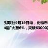 财联社9月19日电，比特币日内涨幅扩大至6%，突破63000美元。