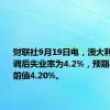 财联社9月19日电，澳大利亚8月季调后失业率为4.2%，预期4.20%，前值4.20%。