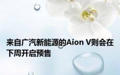 来自广汽新能源的Aion V则会在下周开启预售