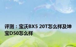 评测：宝沃BX5 20T怎么样及坤宝D50怎么样