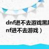 dnf进不去游戏黑屏（dnf进不去游戏）