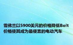 雪佛兰以5900美元的价格降低Bolt价格使其成为最便宜的电动汽车