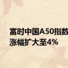 富时中国A50指数期货涨幅扩大至4%