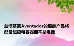 兰博基尼Aventador的后继产品将配备超级电容器而不是电池