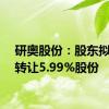 研奥股份：股东拟协议转让5.99%股份