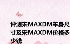 评测宋MAXDM车身尺寸及宋MAXDM价格多少钱