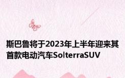 斯巴鲁将于2023年上半年迎来其首款电动汽车SolterraSUV