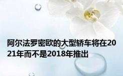 阿尔法罗密欧的大型轿车将在2021年而不是2018年推出