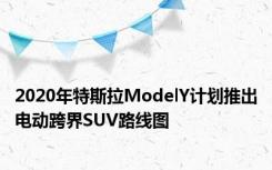 2020年特斯拉ModelY计划推出电动跨界SUV路线图