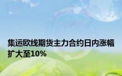集运欧线期货主力合约日内涨幅扩大至10%