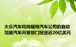 大众汽车将向福特汽车公司的自动驾驶汽车开发部门投资近20亿美元