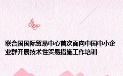 联合国国际贸易中心首次面向中国中小企业群开展技术性贸易措施工作培训