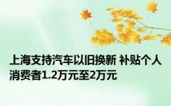 上海支持汽车以旧换新 补贴个人消费者1.2万元至2万元